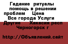 Гадание, ритуалы, помощь в решении проблем. › Цена ­ 1 000 - Все города Услуги » Другие   . Хакасия респ.,Черногорск г.